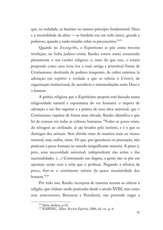 75
que, na realidade, se baseiam no mesmo princípio fundamental: Deus
e a imortalidade da alma — se fundirão em um todo único, grande e
poderoso, quando a razão triunfar sobre os preconceitos.”123
Quando no Evangelho, o Espiritismo se põe como terceira
revelação, na linha judaico-cristã, Kardec estava então assumindo
plenamente o seu caráter religioso e, mais do que isso, o estava
propondo como uma nova (ou a mais antiga e primitiva) forma de
Cristianismo: destituída de poderes temporais, de cultos externos (a
adoração em espírito e verdade a que se referia o Cristo), de
organização institucional, de sacerdócio e intermediações entre Deus e
o homem.
A prática religiosa que o Espiritismo proporá está baseada numa
religiosidade natural e espontânea do ser humano: o ímpeto de
adoração a um Ser superior e a prática de uma ética universal, que o
Cristianismo exprime de forma mais elevada. Kardec identifica o que
há de comum em todas as culturas humanas: “Todos os povos oram,
do selvagem ao civilizado: aí são levados pelo instinto, e é o que os
distingue dos animais. Sem dúvida oram de maneira mais ou menos
racional, mas, enfim, oram. Os que, por ignorância ou presunção, não
praticam a prece formam no mundo insignificante minoria. A prece é,
pois, uma necessidade universal, independente das seitas e das
nacionalidades. (…) Contestando um dogma, a gente não se põe em
oposição senão com a seita que o professa. Negando a eficácia da
prece, fere-se o sentimento íntimo da quase unanimidade dos
homens.”124
Por tudo isso, Kardec incorpora de maneira sensata as críticas à
religião, que vinham sendo praticadas desde o século XVIII, mas como
seus antecessores, Rousseau e Pestalozzi, não pretende negar a
123
Idem, ibidem, p.12.
124
KARDEC, Allan. Revista Espírita, 1866, ed. cit., p. 6.
 