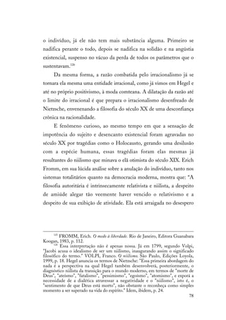 78
o indivíduo, já ele não tem mais substância alguma. Primeiro se
nadifica perante o todo, depois se nadifica na solidão e na angústia
existencial, suspenso no vácuo da perda de todos os parâmetros que o
sustentavam.126
Da mesma forma, a razão combatida pelo irracionalismo já se
tornara ela mesma uma entidade irracional, como já vimos em Hegel e
até no próprio positivismo, à moda comteana. A dilatação da razão até
o limite do irracional é que prepara o irracionalismo desenfreado de
Nietzsche, envenenando a filosofia do século XX de uma desconfiança
crônica na racionalidade.
E fenômeno curioso, ao mesmo tempo em que a sensação de
impotência do sujeito e desencanto existencial foram agravadas no
século XX por tragédias como o Holocausto, gerando uma desilusão
com a espécie humana, essas tragédias foram elas mesmas já
resultantes do niilismo que minava o elã otimista do século XIX. Erich
Fromm, em sua lúcida análise sobre a anulação do indivíduo, tanto nos
sistemas totalitários quanto na democracia moderna, mostra que: “A
filosofia autoritária é intrinsecamente relativista e niilista, a despeito
de amiúde alegar tão veemente haver vencido o relativismo e a
despeito de sua exibição de atividade. Ela está arraigada no desespero
125
FROMM, Erich. O medo à liberdade. Rio de Janeiro, Editora Guanabara
Koogan, 1983, p. 112.
126
Essa interpretação não é apenas nossa. Já em 1799, segundo Volpi,
"Jacobi acusa o idealismo de ser um niilismo, inaugurando assim o significado
filosófico do termo." VOLPI, Franco. O niilismo. São Paulo, Edições Loyola,
1999, p. 18. Hegel anuncia os termos de Nietzsche: "Essa primeira abordagem do
nada é a perspectiva na qual Hegel também desenvolverá, posteriormente, o
diagnóstico niilista da transição para o mundo moderno, em termos de "morte de
Deus", "ateísmo", "fatalismo", "pessimismo", "egoísmo", "atomismo", e exporá a
necessidade de a dialética atravessar a negatividade e o "niilismo", isto é, o
"sentimento de que Deus está morto", não obstante o reconheça como simples
momento a ser superado na vida do espírito." Idem, ibidem, p. 24.
 