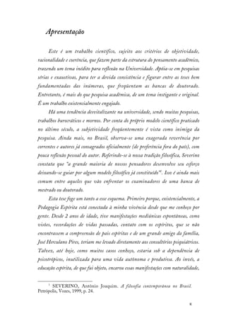 8
Apresentação
Este é um trabalho científico, sujeito aos critérios de objetividade,
racionalidade e coerência, que fazem parte da estrutura do pensamento acadêmico,
trazendo um tema inédito para reflexão na Universidade. Apóia-se em pesquisas
sérias e exaustivas, para ter a devida consistência e figurar entre as teses bem
fundamentadas das inúmeras, que freqüentam as bancas de doutorado.
Entretanto, é mais do que pesquisa acadêmica, de um tema instigante e original.
É um trabalho existencialmente engajado.
Há uma tendência desvitalizante na universidade, sendo muitas pesquisas,
trabalhos burocráticos e mornos. Por conta do próprio modelo científico praticado
no último século, a subjetividade freqüentemente é vista como inimiga da
pesquisa. Ainda mais, no Brasil, observa-se uma exagerada reverência por
correntes e autores já consagrados oficialmente (de preferência fora do país), com
pouca reflexão pessoal do autor. Referindo-se à nossa tradição filosófica, Severino
constata que “a grande maioria de nossos pensadores desenvolve seu esforço
deixando-se guiar por algum modelo filosófico já constituído”1
. Isso é ainda mais
comum entre aqueles que vão enfrentar os examinadores de uma banca de
mestrado ou doutorado.
Esta tese foge um tanto a esse esquema. Primeiro porque, existencialmente, a
Pedagogia Espírita está conectada à minha vivência desde que me conheço por
gente. Desde 2 anos de idade, tive manifestações mediúnicas espontâneas, como
visões, recordações de vidas passadas, contato com os espíritos, que se não
encontrassem a compreensão de pais espíritas e de um grande amigo da família,
José Herculano Pires, teriam me levado diretamente aos consultórios psiquiátricos.
Talvez, até hoje, como muitos casos conheço, estaria sob a dependência de
psicotrópicos, inutilizada para uma vida autônoma e produtiva. Ao invés, a
educação espírita, de que fui objeto, encarou essas manifestações com naturalidade,
1
SEVERINO, Antônio Joaquim. A filosofia contemporânea no Brasil.
Petrópolis, Vozes, 1999, p. 24.
 