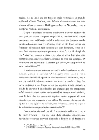 80
nazista e é até hoje um dos filósofos mais respeitados no mundo
ocidental. Gianni Vattimo, que defende eloqüentemente em suas
obras o niilismo, considera Heidegger, ao lado de Nietzsche, como o
mentor do “niilismo consumado”.
O que se manifesta de forma ambivalente é que os teóricos do
nada parecem apenas interpretar o que está aí, mas ao mesmo tempo
sustentam essa nadificação social e existencial do homem, dando
substrato filosófico para o fenômeno, como se não fosse apenas um
fenônemo fomentado pelo interesse dos que dominam, como se o
nada fosse mesmo o vácuo em que o ser se move. "…a crítica inspirada
em Nietzsche, corrosiva e dissolvente, não foi mera descrição, mas
contribuiu para criar ou acelerar a situação de crise que descrevia. O
resultado é conhecido: foi ' o deserto que cresce', o alongamento da
sombra do niilismo."130
O nada seria a anti-estrutura do real. Gusdorf, analisando os pós-
modernos, assim se exprime: “O tema geral dessa escola é que a
consciência individual, apesar de suas pretensões à autonomia, não é
um centro de iniciativa nem mesmo um ponto de parada no jogo das
forças materiais e das forças sociais que exprime a cada instante o
estado do universo. Somos levados por energias que nos ultrapassam
infinitamente; cremos querer, cremos escolher, cremos pensar ou falar,
mas de fato não fazemos senão exprimir certos aspectos de uma
situação que nos ultrapassa e nos utiliza. Os homens não agem; são
agidos, não são agentes da história, mas suportes passivos de forças e
de influências que se pronunciam através deles.”131
Essa posição pós-moderna não é uma posição crítica — como a
de Erich Fromm — em que uma dada situação sociopolítica,
existencial e psíquica estivesse alienando o homem de si, fazendo-o
130
VOLPI, Franco. Op. cit., p. 67.
131
GUSDORF, Georges. A agonia da nossa civilização. Ed. cit., p. 188.
 