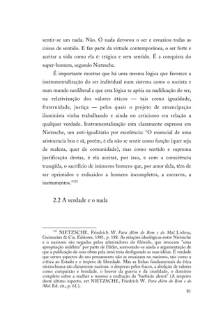 81
sentir-se um nada. Não. O nada devorou o ser e esvaziou todas as
coisas de sentido. E faz parte da virtude contemporânea, o ser forte e
aceitar a vida como ela é: trágica e sem sentido. É a conquista do
super-homem, segundo Nietzsche.
É importante mostrar que há uma mesma lógica que favorece a
instrumentalização do ser individual num sistema como o nazista e
num mundo neoliberal e que esta lógica se apóia na nadificação do ser,
na relativização dos valores éticos — tais como igualdade,
fraternidade, justiça — pelos quais o projeto de emancipação
iluminista vinha trabalhando e ainda no ceticismo em relação a
qualquer verdade. Instrumentalização esta claramente expressa em
Nietzsche, um anti-igualitário por excelência: “O essencial de uma
aristocracia boa e sã, porém, é ela não se sentir como função (quer seja
de realeza, quer de comunidade), mas como sentido e suprema
justificação destas, é ela aceitar, por isso, e com a consciência
tranqüila, o sacrifício de inúmeros homens que, por amor dela, têm de
ser oprimidos e reduzidos a homens incompletos, a escravos, a
instrumentos.”132
2.2 A verdade e o nada
132
NIETZSCHE, Friedrich W. Para Além do Bem e do Mal. Lisboa,
Guimarães & Cia. Editores, 1981, p. 188. As relações ideológicas entre Nietzsche
e o nazismo são negadas pelos admiradores do filósofo, que invocam "uma
apropriação indébita" por parte de Hitler, acrescendo-se ainda a argumentação de
que a publicação de suas obras pela irmã teria desfigurado as suas idéias. É verdade
que certos aspectos do seu pensamento não se encaixam no nazismo, tais como a
crítica ao Estado e o ímpeto de liberdade. Mas as linhas fundamentais da ética
nietzscheana são claramente nazistas: o desprezo pelos fracos, a abolição de valores
como compaixão e bondade, o louvor da guerra e da crueldade, o domínio
completo sobre a mulher e mesmo a exaltação da "barbárie alemã" (A respeito
deste último aspecto, ver NIETZSCHE, Friedrich W. Para Além do Bem e do
Mal. Ed. cit., p. 61.).
 