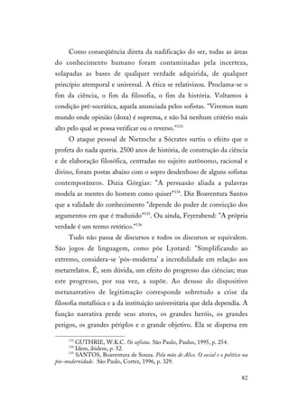 82
Como conseqüência direta da nadificação do ser, todas as áreas
do conhecimento humano foram contaminadas pela incerteza,
solapadas as bases de qualquer verdade adquirida, de qualquer
princípio atemporal e universal. A ética se relativizou. Proclama-se o
fim da ciência, o fim da filosofia, o fim da história. Voltamos à
condição pré-socrática, aquela anunciada pelos sofistas. "Vivemos num
mundo onde opinião (doxa) é suprema, e não há nenhum critério mais
alto pelo qual se possa verificar ou o reverso."133
O ataque pessoal de Nietzsche a Sócrates surtiu o efeito que o
profeta do nada queria. 2500 anos de história, de construção da ciência
e de elaboração filosófica, centradas no sujeito autônomo, racional e
divino, foram postas abaixo com o sopro desdenhoso de alguns sofistas
contemporâneos. Dizia Górgias: "A persuasão aliada a palavras
modela as mentes do homem como quiser"134
. Diz Boaventura Santos
que a validade do conhecimento "depende do poder de convicção dos
argumentos em que é traduzido”135
. Ou ainda, Feyerabend: "A própria
verdade é um termo retórico."136
Tudo não passa de discursos e todos os discursos se equivalem.
São jogos de linguagem, como põe Lyotard: "Simplificando ao
extremo, considera-se 'pós-moderna' a incredulidade em relação aos
metarrelatos. É, sem dúvida, um efeito do progresso das ciências; mas
este progresso, por sua vez, a supõe. Ao desuso do dispositivo
metanarrativo de legitimação corresponde sobretudo a crise da
filosofia metafísica e a da instituição universitária que dela dependia. A
função narrativa perde seus atores, os grandes heróis, os grandes
perigos, os grandes périplos e o grande objetivo. Ela se dispersa em
133
GUTHRIE, W.K.C. Os sofistas. São Paulo, Paulus, 1995, p. 254.
134
Idem, ibidem, p. 52.
135
SANTOS, Boaventura de Souza. Pela mão de Alice. O social e o político na
pós-modernidade. São Paulo, Cortez, 1996, p. 329.
 