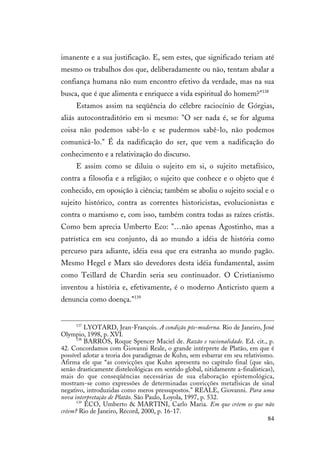 84
imanente e a sua justificação. E, sem estes, que significado teriam até
mesmo os trabalhos dos que, deliberadamente ou não, tentam abalar a
confiança humana não num encontro efetivo da verdade, mas na sua
busca, que é que alimenta e enriquece a vida espiritual do homem?"138
Estamos assim na seqüência do célebre raciocínio de Górgias,
aliás autocontraditório em si mesmo: "O ser nada é, se for alguma
coisa não podemos sabê-lo e se pudermos sabê-lo, não podemos
comunicá-lo." É da nadificação do ser, que vem a nadificação do
conhecimento e a relativização do discurso.
E assim como se diluiu o sujeito em si, o sujeito metafísico,
contra a filosofia e a religião; o sujeito que conhece e o objeto que é
conhecido, em oposição à ciência; também se aboliu o sujeito social e o
sujeito histórico, contra as correntes historicistas, evolucionistas e
contra o marxismo e, com isso, também contra todas as raízes cristãs.
Como bem aprecia Umberto Eco: "…não apenas Agostinho, mas a
patrística em seu conjunto, dá ao mundo a idéia de história como
percurso para adiante, idéia essa que era estranha ao mundo pagão.
Mesmo Hegel e Marx são devedores desta idéia fundamental, assim
como Teillard de Chardin seria seu continuador. O Cristianismo
inventou a história e, efetivamente, é o moderno Anticristo quem a
denuncia como doença."139
137
LYOTARD, Jean-François. A condição pós-moderna. Rio de Janeiro, José
Olympio, 1998, p. XVI.
138
BARROS, Roque Spencer Maciel de. Razão e racionalidade. Ed. cit., p.
42. Concordamos com Giovanni Reale, o grande intérprete de Platão, em que é
possível adotar a teoria dos paradigmas de Kuhn, sem esbarrar em seu relativismo.
Afirma ele que “as convicções que Kuhn apresenta no capítulo final (que são,
senão drasticamente disteleológicas em sentido global, nitidamente a-finalísticas),
mais do que conseqüências necessárias de sua elaboração epistemológica,
mostram-se como expressões de determinadas convicções metafísicas de sinal
negativo, introduzidas como meros pressupostos.” REALE, Giovanni. Para uma
nova interpretação de Platão. São Paulo, Loyola, 1997, p. 532.
139
ECO, Umberto & MARTINI, Carlo Maria. Em que crêem os que não
crêem? Rio de Janeiro, Record, 2000, p. 16-17.
 