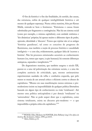 85
O fim da história é o fim das finalidades, do sentido, das causas,
das estruturas, enfim de qualquer inteligibilidade histórica e até
mesmo de qualquer esperança. Numa crítica marxista, feita por Kenan
Malik, entende-se bem o fenômeno: "Estruturas e causas foram
substituídas por fragmentos e contingências. Não há um sistema social
(como por exemplo, o sistema capitalista), com unidade sistêmica e
'leis dinâmicas' próprias; há apenas muitos e diferentes tipos de poder,
opressão, identidade e 'discurso'. Temos que rejeitar não só as antigas
'histórias grandiosas', tal como os conceitos de progresso do
Iluminismo, mas também a noção de processo histórico e causalidade
inteligíveis — e com elas, evidentemente, qualquer idéia de 'escrever a
história'. Não há processos estruturados acessíveis ao conhecimento
humano (ou, temos que supor, à ação humana); há somente diferenças
anárquicas, separadas e inexplicáveis."140
Do dogmatismo marxista, que também sangrou o século XX,
passou-se a uma tal pulverização das estruturas sociais, e a uma tão
completa ausência de criticidade, que, mesmo antimarxistas
experimentam saudades da velha e combativa esquerda, que pelo
menos se munia de um arsenal crítico e eficiente contra os abusos do
capitalismo. "Mesmo em suas manifestações menos extremas o pós-
modernismo insiste na impossibilidade de qualquer política libertadora
baseada em algum tipo de conhecimento ou visão 'totalizante'. Até
mesmo uma política anticapitalista é por demais 'totalizante' ou
'universalista'. Não se pode sequer dizer que o capitalismo, como
sistema totalizante, exista no discurso pós-moderno — o que
impossibilita a própria crítica do capitalismo."141
140
WOOD, Ellen Meiksins & FOSTER, John Bellamy (org.) Em defesa da
história. Rio de Janeiro, Zahar, 1999, ps.14/15.
141
Idem, ibidem, p.13.
 