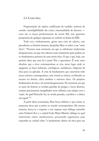 86
2.3 A crise ética
Fragmentação do sujeito, nadificação da verdade, ausência de
sentido, ininteligibilidade das coisas, irracionalidade do discurso —
esses são os traços predominantes do século XX, sem aparentes
perspectivas de qualquer segurança ou conforto no limiar do XXI.
Tudo isso, evidentemente, gerou uma crise de valores, sem
precedentes na história humana. Jacqueline Russ se refere a um "vazio
ético": "Vivemos num momento em que as referências tradicionais
desapareceram, em que não sabemos mais exatamente quais podem ser
os fundamentos possíveis de uma teoria ética. O que é que, hoje, nos
permite dizer que uma lei é justa? Nós o ignoramos. É num vazio
absoluto que a ética contemporânea se cria, nesse lugar onde se
apagaram as bases habituais, ontológicas, metafísicas, religiosas da
ética pura ou aplicada. A crise de fundamentos que caracteriza todo
nosso universo contemporâneo, crise visível na ciência, na filosofia ou
mesmo no direito, afeta também o universo ético. Os próprios
fundamentos da ética e da moral desapareceram. No momento em que
as ações do homem se revelam grávidas de perigos e riscos diversos,
estamos precisamente mergulhados nesse niilismo, essa relação com o
'nada', do qual Nietzsche foi, no século passado, o profeta e o clínico
sem igual."142
A partir desta constatação, Russ busca delinear o que seriam as
propostas éticas que se põem no mundo contemporâneo. Da mesma
maneira, busca-se a resposta a esse impasse num diálogo entretido
entre Umberto Eco e o cardeal Carlo Maria Martini, diálogo no qual
intervieram outros interlocutores, procurando argumentos para
responder ao cardeal sobre "o fundamento último da ética para um
 