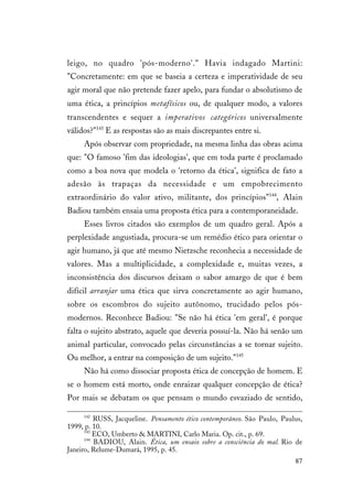 87
leigo, no quadro 'pós-moderno'." Havia indagado Martini:
"Concretamente: em que se baseia a certeza e imperatividade de seu
agir moral que não pretende fazer apelo, para fundar o absolutismo de
uma ética, a princípios metafísicos ou, de qualquer modo, a valores
transcendentes e sequer a imperativos categóricos universalmente
válidos?"143
E as respostas são as mais discrepantes entre si.
Após observar com propriedade, na mesma linha das obras acima
que: "O famoso 'fim das ideologias', que em toda parte é proclamado
como a boa nova que modela o 'retorno da ética', significa de fato a
adesão às trapaças da necessidade e um empobrecimento
extraordinário do valor ativo, militante, dos princípios"144
, Alain
Badiou também ensaia uma proposta ética para a contemporaneidade.
Esses livros citados são exemplos de um quadro geral. Após a
perplexidade angustiada, procura-se um remédio ético para orientar o
agir humano, já que até mesmo Nietzsche reconhecia a necessidade de
valores. Mas a multiplicidade, a complexidade e, muitas vezes, a
inconsistência dos discursos deixam o sabor amargo de que é bem
difícil arranjar uma ética que sirva concretamente ao agir humano,
sobre os escombros do sujeito autônomo, trucidado pelos pós-
modernos. Reconhece Badiou: "Se não há ética 'em geral', é porque
falta o sujeito abstrato, aquele que deveria possuí-la. Não há senão um
animal particular, convocado pelas circunstâncias a se tornar sujeito.
Ou melhor, a entrar na composição de um sujeito."145
Não há como dissociar proposta ética de concepção de homem. E
se o homem está morto, onde enraizar qualquer concepção de ética?
Por mais se debatam os que pensam o mundo esvaziado de sentido,
142
RUSS, Jacqueline. Pensamento ético contemporâneo. São Paulo, Paulus,
1999, p. 10.
143
ECO, Umberto & MARTINI, Carlo Maria. Op. cit., p. 69.
144
BADIOU, Alain. Ética, um ensaio sobre a consciência do mal. Rio de
Janeiro, Relume-Dumará, 1995, p. 45.
 