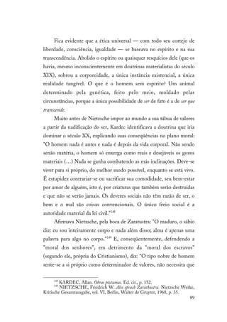 89
Fica evidente que a ética universal — com todo seu cortejo de
liberdade, consciência, igualdade — se baseava no espírito e na sua
transcendência. Abolido o espírito ou quaisquer resquícios dele (que os
havia, mesmo inconscientemente em doutrinas materialistas do século
XIX), sobrou a corporeidade, a única instância existencial, a única
realidade tangível. O que é o homem sem espírito? Um animal
determinado pela genética, feito pelo meio, moldado pelas
circunstâncias, porque a única possibilidade de ser de fato é a de ser que
transcende.
Muito antes de Nietzsche impor ao mundo a sua tábua de valores
a partir da nadificação do ser, Kardec identificava a doutrina que iria
dominar o século XX, explicando suas conseqüências no plano moral:
"O homem nada é antes e nada é depois da vida corporal. Não sendo
senão matéria, o homem só enxerga como reais e desejáveis os gozos
materiais (…) Nada se ganha combatendo as más inclinações. Deve-se
viver para si próprio, do melhor modo possível, enquanto se está vivo.
É estupidez contrariar-se ou sacrificar sua comodidade, seu bem-estar
por amor de alguém, isto é, por criaturas que também serão destruídas
e que não se verão jamais. Os deveres sociais não têm razão de ser, o
bem e o mal são coisas convencionais. O único freio social é a
autoridade material da lei civil."148
Afirmava Nietzsche, pela boca de Zaratustra: "O maduro, o sábio
diz: eu sou inteiramente corpo e nada além disso; alma é apenas uma
palavra para algo no corpo."149
E, conseqüentemente, defendendo a
"moral dos senhores", em detrimento da "moral dos escravos"
(segundo ele, própria do Cristianismo), diz: “O tipo nobre de homem
sente-se a si próprio como determinador de valores, não necessita que
148
KARDEC, Allan. Obras póstumas. Ed. cit., p. 152.
149
NIETZSCHE, Friedrich W. Also sprach Zarathustra. Nietzsche Werke,
Kritische Gesamtausgabe, vol. VI, Berlin, Walter de Gruyter, 1968, p. 35.
 