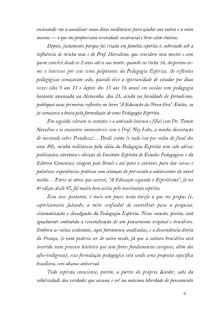 9
ensinando-me a canalizar meus dotes mediúnicos para ajudar aos outros e a mim
mesma — o que me proporciona serenidade existencial e bem-estar íntimo.
Depois, justamente porque fui criada em família espírita e, sobretudo sob a
influência de minha mãe e do Prof. Herculano, que considero meu mestre e com
quem convivi desde os 2 anos até a sua morte, quando eu tinha 16, despertou-se-
me o interesse por esse tema palpitante da Pedagogia Espírita. As reflexões
pedagógicas começaram cedo, quando tive a oportunidade de estudar por duas
vezes (dos 9 aos 11 e depois dos 15 aos 16 anos) em escolas com pedagogia
bastante avançada na Alemanha. Aos 21, ainda na faculdade de Jornalismo,
publiquei essas primeiras reflexões no livro “A Educação da Nova Era”. Então, eu
já começava a busca pela formulação de uma Pedagogia Espírita.
Em seguida, vieram os contatos e a amizade intensa e filial com Dr. Tomás
Novelino e os encontros memoráveis com o Prof. Ney Lobo, a minha dissertação
de mestrado sobre Pestalozzi… Desde então (e tudo isso por volta do final dos
anos 80), minha militância pela idéia da Pedagogia Espírita tem sido ativa:
publicações; abertura e direção do Instituto Espírita de Estudos Pedagógicos e da
Editora Comenius; viagens pelo Brasil e até para o exterior, para dar cursos e
palestras; experiências práticas com crianças de pré-escola a adolescentes do nível
médio… Entre as obras que escrevi, “A Educação segundo o Espiritismo”, já na
4ª edição desde 97, foi muito bem aceita pelo movimento espírita.
Esta tese, portanto, é mais um passo nesta tarefa a que me propus (e,
espiritamente falando, a mim confiada) de contribuir para a pesquisa,
sistematização e divulgação da Pedagogia Espírita. Nesse intuito, porém, está
igualmente embutida a reivindicação de um pensamento original e brasileiro.
Embora as raízes ocidentais, aqui fartamente analisadas, e a descendência direta
da França, (e nem poderia ser de outro modo, já que a cultura brasileira está
inserida num processo histórico que tem fortes fundamentos europeus, além dos
afro-indígenas), esta formulação pedagógica está sendo uma proposta específica
brasileira, com alcance universal.
Todo espírita consciente, porém, a partir do próprio Kardec, sabe da
relatividade das verdades que assume e crê na máxima liberdade de pensamento
 