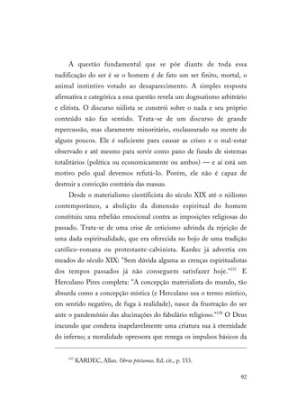 92
A questão fundamental que se põe diante de toda essa
nadificação do ser é se o homem é de fato um ser finito, mortal, o
animal instintivo votado ao desaparecimento. A simples resposta
afirmativa e categórica a essa questão revela um dogmatismo arbitrário
e elitista. O discurso niilista se constrói sobre o nada e seu próprio
conteúdo não faz sentido. Trata-se de um discurso de grande
repercussão, mas claramente minoritário, enclausurado na mente de
alguns poucos. Ele é suficiente para causar as crises e o mal-estar
observado e até mesmo para servir como pano de fundo de sistemas
totalitários (política ou economicamente ou ambos) — e aí está um
motivo pelo qual devemos refutá-lo. Porém, ele não é capaz de
destruir a convicção contrária das massas.
Desde o materialismo cientificista do século XIX até o niilismo
contemporâneo, a abolição da dimensão espiritual do homem
constituiu uma rebelião emocional contra as imposições religiosas do
passado. Trata-se de uma crise de ceticismo advinda da rejeição de
uma dada espiritualidade, que era oferecida no bojo de uma tradição
católico-romana ou protestante-calvinista. Kardec já advertia em
meados do século XIX: "Sem dúvida alguma as crenças espiritualistas
dos tempos passados já não conseguem satisfazer hoje."157
E
Herculano Pires completa: "A concepção materialista do mundo, tão
absurda como a concepção mística (e Herculano usa o termo místico,
em sentido negativo, de fuga à realidade), nasce da frustração do ser
ante o pandemônio das alucinações do fabulário religioso."158
O Deus
iracundo que condena inapelavelmente uma criatura sua à eternidade
do inferno; a moralidade opressora que renega os impulsos básicos da
157
KARDEC, Allan. Obras póstumas. Ed. cit., p. 153.
 