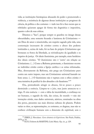 93
vida; as instituições hierárquicas abusando do poder e promovendo a
violência, a resistência de algumas dessas instituições ao progresso da
ciência, da política e dos costumes — tudo isso foi a face escura que os
rebelados quiseram apagar de forma tão dogmática e impositiva,
quanto o alvo de suas críticas.
Dizemos a "face", porque sempre se guardou no âmago dessas
obscuridades, uma semente fecunda e luminosa de Cristianismo —
um Deus de amor e misericórdia, um respeito sagrado pela vida, uma
contestação incessante de cristãos contra o abuso dos poderes
instituídos e, acima de tudo, foi na base do próprio Cristianismo que
brotaram os frutos da liberdade, as reivindicações da igualdade e os
ímpetos de justiça. Os ideais iluministas, por exemplo, eram herdeiros
dos ideais cristãos. "O iluminismo não é 'outro' em relação ao
Cristianismo. (…) Como a Reforma protestante, o iluminismo recorre
ao indivíduo cristão contra a Igreja católica e as seitas reformadas.
Mas, diversamente da Reforma, não prega um Cristianismo puro
contra um outro impuro, mas um Cristianismo universal baseado no
bom senso. (…) O iluminismo não é ruptura com o ethos cristão: é
uma tentativa de purificá-lo dos absurdos e do fanatismo."159
Ora, pretendendo atingir os abusos, foi-se pouco a pouco
destruindo a essência. Limpou-se o joio, mas junto arrancou-se o
trigo. E esta essência — com a idéia da imortalidade, a confiança no
ser humano, o sagrado da vida, das coisas, do mundo — não são
invenções cristãs, mas dados universais, atávicos, enraizados na alma
dos povos, presentes nas mais diversas culturas do planeta. Podem
variar os ritos, as representações, os costumes, os dogmas, mas não se
conhece civilização humana sem a dimensão do espiritual, sem o
158
PIRES, J. Herculano. Curso dinâmico de Espiritismo. São Paulo, Paidéia,
1979, p. 14.
159
ECO, Umberto & MARTINI, Carlo Maria. Op. cit., p. 129.
 