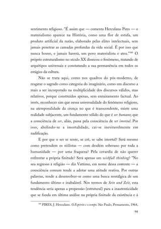 94
sentimento religioso. "É assim que — comenta Herculano Pires — o
materialismo aparece na História, como uma flor de estufa, um
produto artificial da razão, elaborado pelas elites intelectuais, sem
jamais penetrar as camadas profundas da vida social. É por isso que
nunca houve, e jamais haverá, um povo materialista e ateu."160
O
próprio estruturalismo no século XX dissecou o fenômeno, tratando de
arquétipos universais e constatando a sua permanência em todos os
estágios da cultura.
Não se trata aqui, como nos quadros do pós-moderno, de
resgatar o sagrado como categoria do imaginário, como um discurso a
mais a ser incorporado na multiplicidade dos discursos válidos, mas
relativos, porque construídos apenas, sem enraizamento factual. Ao
invés, reconhecer sim que nessa universalidade do fenômeno religioso,
na atemporalidade da crença no que é transcendente, existe uma
realidade subjacente, um fundamento sólido do que é ser humano; que
a consciência de ser, aliás, passa pela consciência de ser imortal. Por
isso, abolindo-se a imortalidade, cai-se inevitavelmente em
nadificação.
E por que o ser se sente, se crê, se sabe imortal? Será mesmo
como pretendem os niilistas — com desdém soberano por toda a
humanidade — por uma fraqueza? Pela covardia de não querer
enfrentar a própria finitude? Será apenas um wishfull thinking? "No
seu regresso à religião — diz Vattimo, em nome dessa corrente — a
consciência comum tende a adotar uma atitude reativa. Por outras
palavras, tende a desenvolver-se como uma busca nostálgica de um
fundamento último e inabalável. Nos termos de Sein und Zeit, esta
tendência seria apenas a propensão (estrutural) para a inautenticidade
que se funda em última análise na própria finitude da existência e à
160
PIRES, J. Herculano. O Espírito e o tempo. São Paulo, Pensamento, 1964,
 