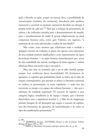 95
qual a filosofia só opõe, sempre na mesma obra, a possibilidade da
autenticidade (também ela estrutural), descoberta pela analítica
existencial e acessível na projeção existencial decidida em direção à
própria morte de cada um."161
Será que a evolução do pensamento, da
cultura e da civilização caminha para o desencantamento do mundo,
para o reconhecimento do nada? E pensar religiosamente na atual
conjuntura humana seria, como quer Vattimo, um regresso, "a
reativação de um rasto adormecido, o reabrir de uma ferida"?
Mas então, esses mesmos que relativizam toda a verdade e
qualquer conceito de evolução, se põem eles apenas como detentores
de uma verdade (embora nadificante) e como representantes do ápice
da evolução humana — os super-homens nietzschenianos que, acima
da tola credulidade das massas, nostálgicas de bases seguras — sabem
afinal que Deus está morto e que o ser nada é…
Mas, não será, ao contrário, que o ser se sabe imortal, porque
sempre teve evidências dessa imortalidade? Os fenômenos de
aparições; os espíritos que perambulam desde as tribos até as telas do
cinema contemporâneo, que povoam os mitos e a literatura universal;
os sonhos, as premonições, as curas espirituais — tudo isso tão
recorrente no tempo e no espaço das culturas humanas — não será o
substrato da realidade espiritual? "O conceito de espírito é uma
categoria lógica, semelhante às de espaço e tempo, que o homem
desenvolveu com a experiência sensível. (…) Não foi da imaginação
primata (incapaz de tal abstração) que surgiu o conceito de espírito,
mas dos fenômenos de aparições, de materializações e de todos os
tipos de manifestações paranormais."162
p. 146.
161
DERRIDA, Jacques, VATTIMO, Gianni et alii. A religião. Lisboa,
Relógio D'Água, 1997, p. 101.
162
PIRES, J. Herculano. Introdução à filosofia espírita. Ed. cit., p. 36.
 