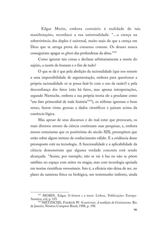 96
Edgar Morin, embora contrário à realidade de tais
manifestações, reconhece a sua universalidade: "…a crença na
sobrevivência dos duplos é universal, muito mais do que a crença em
Deus que se arroga prova do consenso comum. Os deuses nunca
conseguiram apagar os ghosts das profundezas da alma."163
Como ignorar tais coisas e declarar arbitrariamente a morte do
sujeito, a morte do homem e o fim de tudo?
O que se dá é que pela abolição da racionalidade (que nos remete
a uma impossibilidade de argumentação, embora para questionar a
própria racionalidade só se possa fazê-lo com o uso da razão!) e pela
desconfiança dos fatos (não há fatos, mas apenas interpretações,
segundo Nietzsche, embora a sua própria teoria ele a proclame como
“um fato primordial de toda história”164
), os niilistas ignoram o bom
senso, fazem vistas grossas a dados científicos e pairam acima da
coerência lógica.
Mas apesar de seus discursos e do mal estar que provocam, os
mais diversos setores da ciência continuam suas pesquisas, e, embora
menos entusiastas que os positivistas do século XIX, pressupõem que
estão sobre algum terreno de conhecimento válido. E a evidência desse
pressuposto está na tecnologia. A funcionalidade e a aplicabilidade da
ciência demonstram que alguma verdade concreta está sendo
alcançada. "Assim, por exemplo, não se vai à lua ou não se põem
satélites no espaço com mitos ou magia, mas com tecnologia apoiada
em teorias científicas verossímeis. Isto é, a eficácia não deixa de ser, no
plano da natureza física ou biológica, um testemunho indireto, ainda
163
MORIN, Edgar. O homem e a morte. Lisboa, Publicações Europa-
América, s/d, p. 155.
164
NIETZSCHE, Friedrich W. O anticristo. A maldição do Cristianismo. Rio
de Janeiro, Newton Compton Brasil, 1988, p. 190.
 