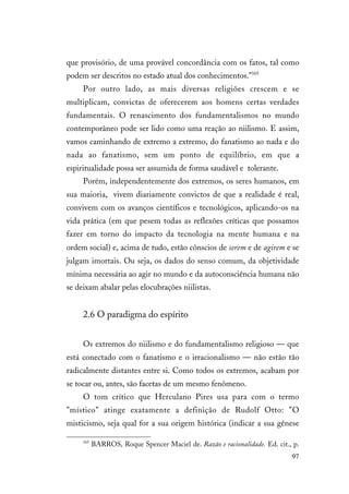 97
que provisório, de uma provável concordância com os fatos, tal como
podem ser descritos no estado atual dos conhecimentos."165
Por outro lado, as mais diversas religiões crescem e se
multiplicam, convictas de oferecerem aos homens certas verdades
fundamentais. O renascimento dos fundamentalismos no mundo
contemporâneo pode ser lido como uma reação ao niilismo. E assim,
vamos caminhando de extremo a extremo, do fanatismo ao nada e do
nada ao fanatismo, sem um ponto de equilíbrio, em que a
espiritualidade possa ser assumida de forma saudável e tolerante.
Porém, independentemente dos extremos, os seres humanos, em
sua maioria, vivem diariamente convictos de que a realidade é real,
convivem com os avanços científicos e tecnológicos, aplicando-os na
vida prática (em que pesem todas as reflexões críticas que possamos
fazer em torno do impacto da tecnologia na mente humana e na
ordem social) e, acima de tudo, estão cônscios de serem e de agirem e se
julgam imortais. Ou seja, os dados do senso comum, da objetividade
mínima necessária ao agir no mundo e da autoconsciência humana não
se deixam abalar pelas elocubrações niilistas.
2.6 O paradigma do espírito
Os extremos do niilismo e do fundamentalismo religioso — que
está conectado com o fanatismo e o irracionalismo — não estão tão
radicalmente distantes entre si. Como todos os extremos, acabam por
se tocar ou, antes, são facetas de um mesmo fenômeno.
O tom crítico que Herculano Pires usa para com o termo
"místico" atinge exatamente a definição de Rudolf Otto: "O
misticismo, seja qual for a sua origem histórica (indicar a sua gênese
165
BARROS, Roque Spencer Maciel de. Razão e racionalidade. Ed. cit., p.
 