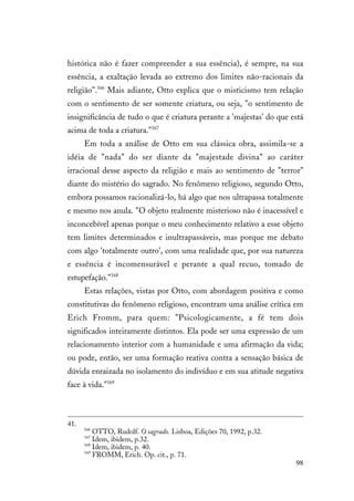 98
histórica não é fazer compreender a sua essência), é sempre, na sua
essência, a exaltação levada ao extremo dos limites não-racionais da
religião".166
Mais adiante, Otto explica que o misticismo tem relação
com o sentimento de ser somente criatura, ou seja, "o sentimento de
insignificância de tudo o que é criatura perante a 'majestas' do que está
acima de toda a criatura."167
Em toda a análise de Otto em sua clássica obra, assimila-se a
idéia de "nada" do ser diante da "majestade divina" ao caráter
irracional desse aspecto da religião e mais ao sentimento de "terror"
diante do mistério do sagrado. No fenômeno religioso, segundo Otto,
embora possamos racionalizá-lo, há algo que nos ultrapassa totalmente
e mesmo nos anula. "O objeto realmente misterioso não é inacessível e
inconcebível apenas porque o meu conhecimento relativo a esse objeto
tem limites determinados e inultrapassáveis, mas porque me debato
com algo 'totalmente outro', com uma realidade que, por sua natureza
e essência é incomensurável e perante a qual recuo, tomado de
estupefação."168
Estas relações, vistas por Otto, com abordagem positiva e como
constitutivas do fenômeno religioso, encontram uma análise crítica em
Erich Fromm, para quem: "Psicologicamente, a fé tem dois
significados inteiramente distintos. Ela pode ser uma expressão de um
relacionamento interior com a humanidade e uma afirmação da vida;
ou pode, então, ser uma formação reativa contra a sensação básica de
dúvida enraizada no isolamento do indivíduo e em sua atitude negativa
face à vida."169
41.
166
OTTO, Rudolf. O sagrado. Lisboa, Edições 70, 1992, p.32.
167
Idem, ibidem, p.32.
168
Idem, ibidem, p. 40.
169
FROMM, Erich. Op. cit., p. 71.
 