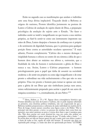 99
Estão no segundo caso as manifestações que anulam o indivíduo
ante uma força divina implacável. Traçando desde a Reforma as
origens do nazismo, Fromm identifica justamente na postura de
Lutero e Calvino de anulação do sujeito diante de Deus, a preparação
psicológica da anulação do sujeito ante o Estado. "Ao fazer o
indivíduo sentir-se inútil e insignificante no que tocava a seus méritos
próprios, ao fazê-lo sentir-se como um instrumento impotente nas
mãos de Deus, Lutero despojou o homem da confiança em si próprio
e do sentimento de dignidade humana, que é a premissa para qualquer
posição firme contra as autoridades seculares opressoras." E mais
adiante, Fromm complementa: "Calvino deu o mesmo destaque à
iniqüidade humana e colocou no centro de seu sistema a idéia de que o
homem deve abater ao máximo sua altivez e, outrossim, que a
finalidade da vida do homem é exclusivamente a glória de Deus e
nunca a sua. Assim, Lutero e Calvino prepararam o homem
psicologicamente para o papel que tinha de assumir na sociedade
moderna: o de sentir seu próprio eu como algo insignificante e de estar
pronto a subordinar sua vida exclusivamente a fins que não os seus
próprios. Uma vez pronto o homem para tornar-se apenas um meio
para a glória de um Deus que não simbolizava justiça nem amor,
estava suficientemente preparado para aceitar o papel de um servo da
máquina econômica — e, eventualmente, de um Führer."170
170
Idem, ibidem, p. 75 e 95. Apesar dessa conseqüência histórica que
Fromm identifica nas teses de Lutero e Calvino, não se pode imputar sobretudo
ao primeiro, uma doutrina política totalitária, não nos esquecendo de que a
Reforma também proporcionou a soberania da razão individual em matéria de fé.
Nem de longe, Lutero jamais concebeu uma figura como a de Hitler: “Ele (o
príncipe) não deve pensar: a terra e as pessoas são minhas; farei como bem me
aprouver, mas antes: pertenço ao povo e à terra; devo fazer o que é vantajoso para
eles. Não devo pensar em como dominá-los, mas em como eles podem ser
protegidos e defendidos e gozar as bênçãos da paz.” E ainda, sobre a razão: “…a
lei escrita deve ser tida em menor apreço do que a razão, pois com efeito a razão é
a fonte de todas as leis, aquilo de onde elas brotam. A nascente não deve ser
reprimida pelo córrego, e a razão não deve ser aprisionada por letras.” LUTERO
 
