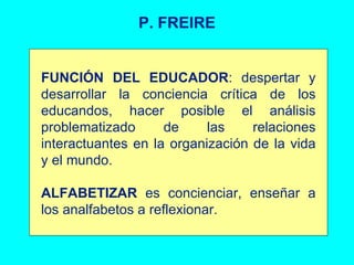 P. FREIRE FUNCIÓN DEL EDUCADOR : despertar y desarrollar la conciencia crítica de los educandos, hacer posible el análisis problematizado de las relaciones interactuantes en la organización de la vida y el mundo. ALFABETIZAR  es concienciar, enseñar a los analfabetos a reflexionar.  