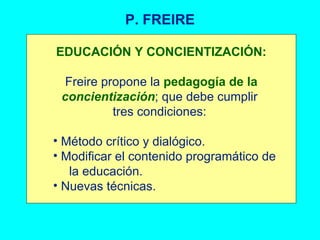 P. FREIRE EDUCACIÓN Y CONCIENTIZACIÓN: Freire propone la  pedagogía de la  concientización ; que debe cumplir  tres condiciones:  Método crítico y dialógico. Modificar el contenido programático de  la educación. Nuevas técnicas. 