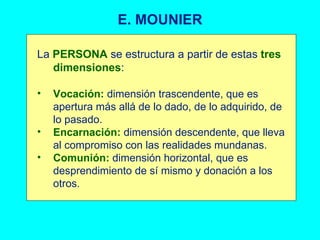 E. MOUNIER La  PERSONA  se estructura a partir de estas  tres dimensiones : Vocación:  dimensión trascendente, que es apertura más allá de lo dado, de lo adquirido, de lo pasado. Encarnación:  dimensión descendente, que lleva al compromiso con las realidades mundanas. Comunión:  dimensión horizontal, que es desprendimiento de sí mismo y donación a los otros. 