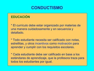 CONDUCTISMO * El currículo debe estar organizado por materias de una manera cuidadosamente y en secuencia y detallado. * Todo estudiante necesita ser calificado con notas, estrellitas, y otros  incentivos  como  motivación  para aprender y cumplir con los requisitos escolares. * Cada estudiante debe ser calificado en base a los estándares de aprendizaje, que la profesora traza para todos los estudiantes por igual. EDUCACIÓN 