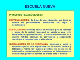 ESCUELA NUEVA PRINCIPIOS PEDAGÓGICOS (I): INDIVIDUALIZACIÓN : Se trata de una educación que toma en cuenta las peculiaridades individuales sin negar la socialización. SOCIALIZACIÓN : pretende educar al individuo para la sociedad y surge de la radical necesidad de asociarse para vivir, desarrollarse y perfeccionarse. La educación desarrolla en el alumno hábitos positivos de convivencia y cooperación social que le preparan para la vida misma. GLOBALIZACIÓN DE LA ENSEÑANZA : comienza a surgir la enseñanza por el todo organizada con un criterio unitario y totalizador. Como los sujetos perciben las cosas en su totalidad los contenidos de la enseñanza se deben organizar en unidades globales o centros de interés para el alumno. 