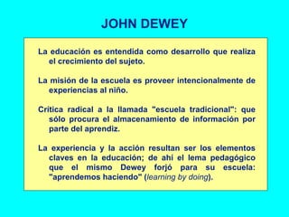 JOHN DEWEY La educación es entendida como desarrollo que realiza el crecimiento del sujeto. La misión de la escuela es proveer intencionalmente de experiencias al niño. Crítica radical a la llamada "escuela tradicional": que sólo procura el almacenamiento de información por parte del aprendiz. La experiencia y la acción resultan ser los elementos claves en la educación; de ahí el lema pedagógico que el mismo Dewey forjó para su escuela: "aprendemos haciendo" ( learning by doing ). 