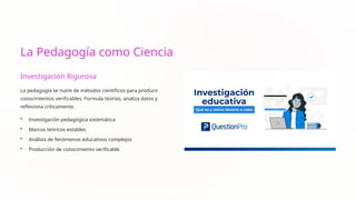La Pedagogía como Ciencia
Investigación Rigurosa
La pedagogía se nutre de métodos científicos para producir
conocimientos verificables. Formula teorías, analiza datos y
reflexiona críticamente.
• Investigación pedagógica sistemática
• Marcos teóricos estables
• Análisis de fenómenos educativos complejos
• Producción de conocimiento verificable
 