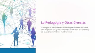 La Pedagogía y Otras Ciencias
La pedagogía no trabaja de forma aislada; está profundamente articulada a
otras disciplinas que le ayudan a comprender al ser humano en su contexto y
a la educación como fenómeno multidimensional.
 