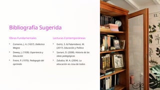 Bibliografía Sugerida
Obras Fundamentales
• Comenio, J. A. (1657). Didáctica
Magna
• Dewey, J. (1938). Experiencia y
Educación
• Freire, P. (1970). Pedagogía del
oprimido
Lecturas Contemporáneas
• Gvirtz, S. & Palamidessi, M.
(2017). Educación y Política
• Saviani, D. (2008). Historia de las
ideas pedagógicas
• Zabalza, M. A. (2004). La
educación es cosa de todos
 