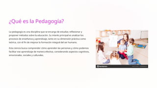 ¿Qué es la Pedagogía?
La pedagogía es una disciplina que se encarga de estudiar, reflexionar y
proponer métodos sobre la educación. Su interés principal es analizar los
procesos de enseñanza y aprendizaje, tanto en su dimensión práctica como
teórica, con el fin de mejorar la formación integral del ser humano.
Esta ciencia busca comprender cómo aprenden las personas y cómo podemos
facilitar ese aprendizaje de manera efectiva, considerando aspectos cognitivos,
emocionales, sociales y culturales.
 