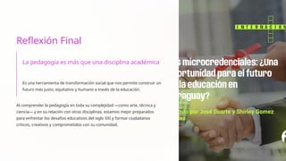Reflexión Final
La pedagogía es más que una disciplina académica
Es una herramienta de transformación social que nos permite construir un
futuro más justo, equitativo y humano a través de la educación.
Al comprender la pedagogía en toda su complejidad —como arte, técnica y
ciencia— y en su relación con otras disciplinas, estamos mejor preparados
para enfrentar los desafíos educativos del siglo XXI y formar ciudadanos
críticos, creativos y comprometidos con su comunidad.
 