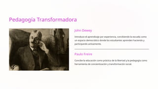 Pedagogía Transformadora
John Dewey
Introduce el aprendizaje por experiencia, concibiendo la escuela como
un espacio democrático donde los estudiantes aprenden haciendo y
participando activamente.
Paulo Freire
Concibe la educación como práctica de la libertad y la pedagogía como
herramienta de concientización y transformación social.
 