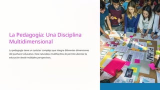 La Pedagogía: Una Disciplina
Multidimensional
La pedagogía tiene un carácter complejo que integra diferentes dimensiones
del quehacer educativo. Esta naturaleza multifacética le permite abordar la
educación desde múltiples perspectivas.
 