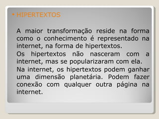 HIPERTEXTOS A maior transformação reside na forma como o conhecimento é representado na internet, na forma de hipertextos. Os hipertextos não nasceram com a internet, mas se popularizaram com ela. Na internet, os hipertextos podem ganhar uma dimensão planetária. Podem fazer conexão com qualquer outra página na internet. 