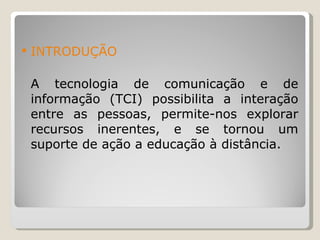 INTRODUÇÃO A tecnologia de comunicação e de informação (TCI) possibilita a interação entre as pessoas, permite-nos explorar recursos inerentes, e se tornou um suporte de ação a educação à distância. 