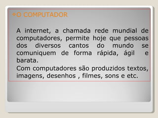 O COMPUTADOR A internet, a chamada rede mundial de computadores, permite hoje que pessoas dos diversos cantos do mundo se comuniquem de forma rápida, ágil  e barata.  Com computadores são produzidos textos, imagens, desenhos , filmes, sons e etc.  