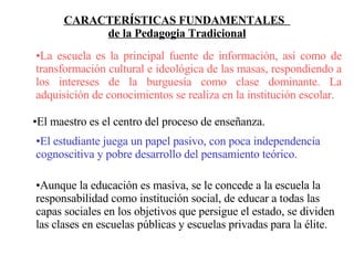 CARACTERÍSTICAS FUNDAMENTALES  de la Pedagogia Tradicional La escuela es la principal fuente de información, así como de transformación cultural e ideológica de las masas, respondiendo a los intereses de la burguesía como clase dominante. La adquisición de conocimientos se realiza en la institución escolar. El maestro es el centro del proceso de enseñanza. El estudiante juega un papel pasivo, con poca independencia cognoscitiva y pobre desarrollo del pensamiento teórico. Aunque la educación es masiva, se le concede a la escuela la responsabilidad como institución social, de educar a todas las capas sociales en los objetivos que persigue el estado, se dividen las clases en escuelas públicas y escuelas privadas para la élite. 