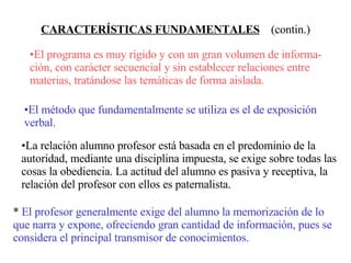 CARACTERÍSTICAS FUNDAMENTALES   (contin.) El programa es muy rígido y con un gran volumen de informa-ción, con carácter secuencial y sin establecer relaciones entre materias, tratándose las temáticas de forma aislada. El método que fundamentalmente se utiliza es el de exposición verbal. La relación alumno profesor está basada en el predominio de la autoridad, mediante una disciplina impuesta, se exige sobre todas las cosas la obediencia. La actitud del alumno es pasiva y receptiva, la relación del profesor con ellos es paternalista. *  El profesor generalmente exige del alumno la memorización de lo  que narra y expone, ofreciendo gran cantidad de información, pues se considera el principal transmisor de conocimientos. 