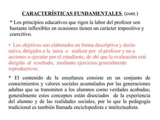 CARACTERÍSTICAS FUNDAMENTALES  (cont.) Los objetivos son elaborados en forma descriptiva y decla-rativa, dirigidos a la  tarea  a  realizar por  el profesor y no a acciones a ejecutar por el estudiante, de ahí que la evaluación esté dirigida  al  resultado,  mediante ejercicios generalmente reproductivos. * El contenido de la enseñanza consiste en un conjunto de conocimientos y valores sociales acumulados por las generaciones adultas que se transmiten a los alumnos como verdades acabadas; generalmente estos conceptos están disociados  de la experiencia del alumno y de las realidades sociales, por lo que la pedagogía tradicional es también llamada enciclopedista e intelectualista. * Los principios educativos que rigen la labor del profesor son bastante inflexibles en ocasiones tienen un carácter impositivo y coercitivo. 