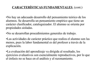 CARACTERÍSTICAS FUNDAMENTALES  (cont.) No hay un adecuado desarrollo del pensamiento teórico de los alumnos. Se desarrolla un pensamiento empírico que tiene un carácter clasificador, cataloguizador. El alumno se orienta por propiedades aisladas. No se desarrollan procedimientos generales de trabajo. Las actividades de carácter práctico que realiza el alumno son las menos, pues la labor fundamental es del profesor a través de la explicación. La evaluación del aprendizaje va dirigida al resultado, los ejercicios evaluativos son esencialmente reproductivos, por lo que el énfasis no se hace en el análisis y el razonamiento. 