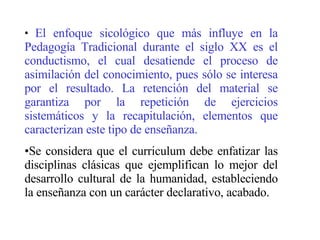 El enfoque sicológico que más influye en la Pedagogía Tradicional durante el siglo XX es el conductismo, el cual desatiende el proceso de asimilación del conocimiento, pues sólo se interesa por el resultado. La retención del material se garantiza por la repetición de ejercicios sistemáticos y la recapitulación, elementos que caracterizan este tipo de enseñanza. Se considera que el curriculum debe enfatizar las disciplinas clásicas que ejemplifican lo mejor del desarrollo cultural de la humanidad, estableciendo la enseñanza con un carácter declarativo, acabado. 