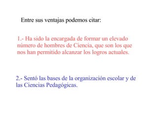 Entre sus ventajas podemos citar: 1.- Ha sido la encargada de formar un elevado número de hombres de Ciencia, que son los que nos han permitido alcanzar los logros actuales. 2.- Sentó las bases de la organización escolar y de las Ciencias Pedagógicas. 
