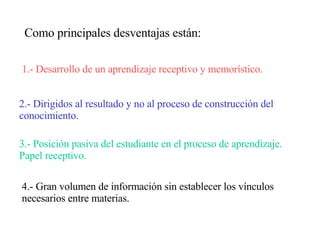 Como principales desventajas están: 1.- Desarrollo de un aprendizaje receptivo y memorístico. 2.- Dirigidos al resultado y no al proceso de construcción del conocimiento. 3.- Posición pasiva del estudiante en el proceso de aprendizaje. Papel receptivo. 4.- Gran volumen de información sin establecer los vínculos necesarios entre materias. 