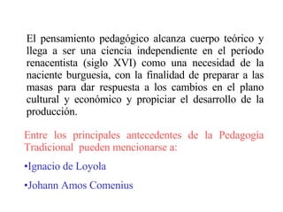 El pensamiento pedagógico alcanza cuerpo teórico y llega a ser una ciencia independiente en el período renacentista (siglo XVI) como una necesidad de la naciente burguesía, con la finalidad de preparar a las masas para dar respuesta a los cambios en el plano cultural y económico y propiciar el desarrollo de la producción.  Entre los principales antecedentes de la Pedagogía Tradicional  pueden mencionarse a: Ignacio de Loyola Johann Amos Comenius 
