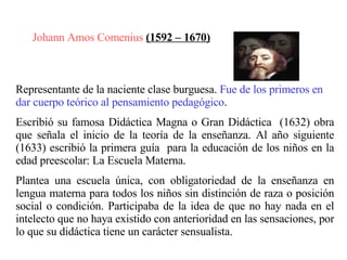 Johann Amos Comenius  (1592 – 1670)   Representante de la naciente clase burguesa.  Fue de los primeros en dar cuerpo teórico al pensamiento pedagógico .  Escribió su famosa Didáctica Magna o Gran Didáctica  (1632) obra que señala el inicio de la teoría de la enseñanza. Al año siguiente (1633) escribió la primera guía  para la educación de los niños en la edad preescolar: La Escuela Materna.   Plantea una escuela única, con obligatoriedad de la enseñanza en lengua materna para todos los niños sin distinción de raza o posición social o condición. Participaba de la idea de que no hay nada en el intelecto que no haya existido con anterioridad en las sensaciones, por lo que su didáctica tiene un carácter sensualista. 