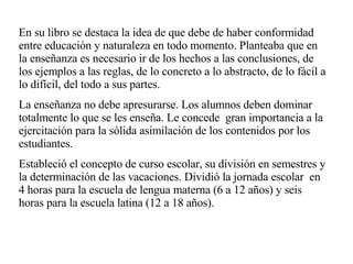 En su libro se destaca la idea de que debe de haber conformidad entre educación y naturaleza en todo momento. Planteaba que en la enseñanza es necesario ir de los hechos a las conclusiones, de los ejemplos a las reglas, de lo concreto a lo abstracto, de lo fácil a lo difícil, del todo a sus partes. La enseñanza no debe apresurarse. Los alumnos deben dominar  totalmente lo que se les enseña. Le concede  gran importancia a la ejercitación para la sólida asimilación de los contenidos por los estudiantes.   Estableció el concepto de curso escolar, su división en semestres y la determinación de las vacaciones. Dividió la jornada escolar  en 4 horas para la escuela de lengua materna (6 a 12 años) y seis horas para la escuela latina (12 a 18 años). 