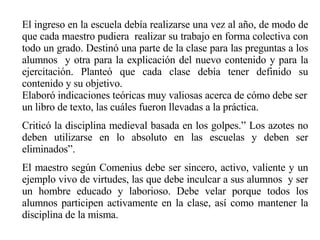 El ingreso en la escuela debía realizarse una vez al año, de modo de que cada maestro pudiera  realizar su trabajo en forma colectiva con todo un grado. Destinó una parte de la clase para las preguntas a los alumnos  y otra para la explicación del nuevo contenido y para la ejercitación. Planteó que cada clase debía tener definido su contenido y su objetivo. Elaboró indicaciones teóricas muy valiosas acerca de cómo debe ser un libro de texto, las cuáles fueron llevadas a la práctica. Criticó la disciplina medieval basada en los golpes.” Los azotes no deben utilizarse en lo absoluto en las escuelas y deben ser eliminados”.   El maestro según Comenius debe ser sincero, activo, valiente y un ejemplo vivo de virtudes, las que debe inculcar a sus alumnos  y ser un hombre educado y laborioso. Debe velar porque todos los alumnos participen activamente en la clase, así como mantener la disciplina de la misma. 