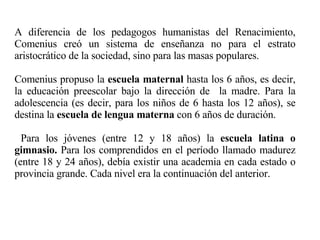A diferencia de los pedagogos humanistas del Renacimiento, Comenius creó un sistema de enseñanza no para el estrato aristocrático de la sociedad, sino para las masas populares. Comenius propuso la  escuela maternal  hasta los 6 años, es decir, la educación preescolar bajo la dirección de  la madre. Para la adolescencia (es decir, para los niños de 6 hasta los 12 años), se destina la  escuela de lengua materna  con 6 años de duración.  Para los jóvenes (entre 12 y 18 años) la  escuela latina o gimnasio.  Para los comprendidos en el período llamado madurez (entre 18 y 24 años), debía existir una academia en cada estado o provincia grande. Cada nivel era la continuación del anterior. 