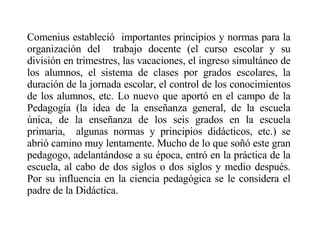 Comenius estableció  importantes principios y normas para la organización del  trabajo docente (el curso escolar y su división en trimestres, las vacaciones, el ingreso simultáneo de los alumnos, el sistema de clases por grados escolares, la duración de la jornada escolar, el control de los conocimientos de los alumnos, etc. Lo nuevo que aportó en el campo de la Pedagogía (la idea de la enseñanza general, de la escuela única, de la enseñanza de los seis grados en la escuela primaria,  algunas normas y principios didácticos, etc.) se abrió camino muy lentamente. Mucho de lo que soñó este gran pedagogo, adelantándose a su época, entró en la práctica de la escuela, al cabo de dos siglos o dos siglos y medio después . Por su influencia en la ciencia pedagógica se le considera el padre de la Didáctica. 