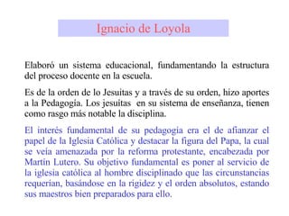Elaboró un sistema educacional, fundamentando la estructura del proceso docente en la escuela. Es de la orden de lo Jesuitas y a través de su orden, hizo aportes a la Pedagogía. Los jesuítas  en su sistema de enseñanza, tienen como rasgo más notable la disciplina. El interés fundamental de su pedagogía era el de afianzar el papel de la Iglesia Católica y destacar la figura del Papa, la cual se veía amenazada por la reforma protestante, encabezada por Martín Lutero. Su objetivo fundamental es poner al servicio de la iglesia católica al hombre disciplinado que las circunstancias requerían, basándose en la rigidez y el orden absolutos, estando sus maestros bien preparados para ello. Ignacio de Loyola 